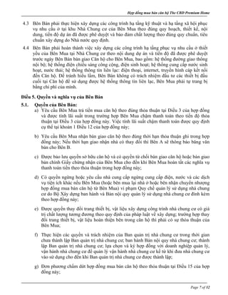 Hợp đồng mua bán căn hộ The CBD Premium Home
Page 7 of 32
4.3 Bên Bán phải thực hiện xây dựng các công trình hạ tầng kỹ thuật và hạ tầng xã hội phục
vụ nhu cầu ở tại khu Nhà Chung cư của Bên Mua theo đúng quy hoạch, thiết kế, nội
dung, tiến độ dự án đã được phê duyệt và bảo đảm chất lượng theo đúng quy chuẩn, tiêu
chuẩn xây dựng do Nhà nước quy định.
4.4 Bên Bán phải hoàn thành việc xây dựng các công trình hạ tầng phục vụ nhu cầu ở thiết
yếu của Bên Mua tại Nhà Chung cư theo nội dung dự án và tiến độ đã được phê duyệt
trước ngày Bên Bán bàn giao Căn hộ cho Bên Mua, bao gồm: hệ thống đường giao thông
nội bộ; hệ thống điện chiếu sáng công cộng, điện sinh hoạt; hệ thống cung cấp nước sinh
hoạt, nước thải; hệ thống thông tin liên lạc: điện thoại, internet, truyền hình cáp kết nối
đến Căn hộ. Để tránh hiểu lầm, Bên Bán không có trách nhiệm đầu tư các thiết bị đầu
cuối tại Căn hộ để sử dụng được hệ thống thông tin liên lạc, Bên Mua phải tự trang bị
bằng chi phí của mình.
Điều 5. Quyền và nghĩa vụ của Bên Bán
5.1. Quyền của Bên Bán:
a) Yêu cầu Bên Mua trả tiền mua căn hộ theo đúng thỏa thuận tại Điều 3 của hợp đồng
và được tính lãi suất trong trường hợp Bên Mua chậm thanh toán theo tiến độ thỏa
thuận tại Điều 3 của hợp đồng này. Việc tính lãi suất chậm thanh toán được quy định
cụ thể tại khoản 1 Điều 12 của hợp đồng này;
b) Yêu cầu Bên Mua nhận bàn giao căn hộ theo đúng thời hạn thỏa thuận ghi trong hợp
đồng này; Nếu thời hạn giao nhận nhà có thay đổi thì Bên A sẽ thông báo băng văn
bản cho Bên B.
c) Được bảo lưu quyền sở hữu căn hộ và có quyền từ chối bàn giao căn hộ hoặc bàn giao
bản chính Giấy chứng nhận của Bên Mua cho đến khi Bên Mua hoàn tất các nghĩa vụ
thanh toán tiền theo thỏa thuận trong hợp đồng này;
d) Có quyền ngừng hoặc yêu cầu nhà cung cấp ngừng cung cấp điện, nước và các dịch
vụ tiện ích khác nếu Bên Mua (hoặc bên mua lại nhà ở hoặc bên nhận chuyển nhượng
hợp đồng mua bán căn hộ từ Bên Mua) vi phạm Quy chế quản lý sử dụng nhà chung
cư do Bộ Xây dựng ban hành và Bản nội quy quản lý sử dụng nhà chung cư đính kèm
theo hợp đồng này;
e) Được quyền thay đổi trang thiết bị, vật liệu xây dựng công trình nhà chung cư có giá
trị chất lượng tương đương theo quy định của pháp luật về xây dựng; trường hợp thay
đổi trang thiết bị, vật liệu hoàn thiện bên trong căn hộ thì phải có sự thỏa thuận của
Bên Mua;
f) Thực hiện các quyền và trách nhiệm của Ban quản trị nhà chung cư trong thời gian
chưa thành lập Ban quản trị nhà chung cư; ban hành Bản nội quy nhà chung cư; thành
lập Ban quản trị nhà chung cư; lựa chọn và ký hợp đồng với doanh nghiệp quản lý,
vận hành nhà chung cư để quản lý vận hành nhà chung cư kể từ khi đưa nhà chung cư
vào sử dụng cho đến khi Ban quản trị nhà chung cư được thành lập;
g) Đơn phương chấm dứt hợp đồng mua bán căn hộ theo thỏa thuận tại Điều 15 của hợp
đồng này;
 