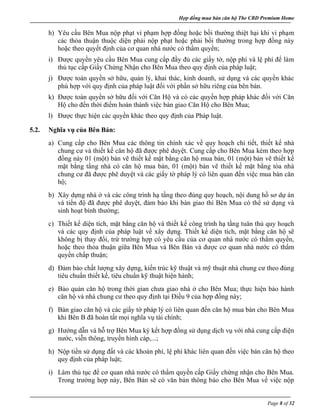 Hợp đồng mua bán căn hộ The CBD Premium Home
Page 8 of 32
h) Yêu cầu Bên Mua nộp phạt vi phạm hợp đồng hoặc bồi thường thiệt hại khi vi phạm
các thỏa thuận thuộc diện phải nộp phạt hoặc phải bồi thường trong hợp đồng này
hoặc theo quyết định của cơ quan nhà nước có thẩm quyền;
i) Được quyền yêu cầu Bên Mua cung cấp đầy đủ các giấy tờ, nộp phí và lệ phí để làm
thủ tục cấp Giấy Chứng Nhận cho Bên Mua theo quy định của pháp luật;
j) Được toàn quyền sở hữu, quản lý, khai thác, kinh doanh, sử dụng và các quyền khác
phù hợp với quy định của pháp luật đối với phần sở hữu riêng của bên bán.
k) Được toàn quyền sở hữu đối với Căn Hộ và có các quyền hợp pháp khác đối với Căn
Hộ cho đến thời điểm hoàn thành việc bàn giao Căn Hộ cho Bên Mua;
l) Được thực hiện các quyền khác theo quy định của Pháp luật.
5.2. Nghĩa vụ của Bên Bán:
a) Cung cấp cho Bên Mua các thông tin chính xác về quy hoạch chi tiết, thiết kế nhà
chung cư và thiết kế căn hộ đã được phê duyệt. Cung cấp cho Bên Mua kèm theo hợp
đồng này 01 (một) bản vẽ thiết kế mặt bằng căn hộ mua bán, 01 (một) bản vẽ thiết kế
mặt bằng tầng nhà có căn hộ mua bán, 01 (một) bản vẽ thiết kế mặt bằng tòa nhà
chung cư đã được phê duyệt và các giấy tờ pháp lý có liên quan đến việc mua bán căn
hộ;
b) Xây dựng nhà ở và các công trình hạ tầng theo đúng quy hoạch, nội dung hồ sơ dự án
và tiến độ đã được phê duyệt, đảm bảo khi bàn giao thì Bên Mua có thể sử dụng và
sinh hoạt bình thường;
c) Thiết kế diện tích, mặt bằng căn hộ và thiết kế công trình hạ tầng tuân thủ quy hoạch
và các quy định của pháp luật về xây dựng. Thiết kế diện tích, mặt bằng căn hộ sẽ
không bị thay đổi, trừ trường hợp có yêu cầu của cơ quan nhà nước có thẩm quyền,
hoặc theo thỏa thuận giữa Bên Mua và Bên Bán và được cơ quan nhà nước có thẩm
quyền chấp thuận;
d) Đảm bảo chất lượng xây dựng, kiến trúc kỹ thuật và mỹ thuật nhà chung cư theo đúng
tiêu chuẩn thiết kế, tiêu chuẩn kỹ thuật hiện hành;
e) Bảo quản căn hộ trong thời gian chưa giao nhà ở cho Bên Mua; thực hiện bảo hành
căn hộ và nhà chung cư theo quy định tại Điều 9 của hợp đồng này;
f) Bàn giao căn hộ và các giấy tờ pháp lý có liên quan đến căn hộ mua bán cho Bên Mua
khi Bên B đã hoàn tất mọi nghĩa vụ tài chính;
g) Hướng dẫn và hỗ trợ Bên Mua ký kết hợp đồng sử dụng dịch vụ với nhà cung cấp điện
nước, viễn thông, truyền hình cáp,...;
h) Nộp tiền sử dụng đất và các khoản phí, lệ phí khác liên quan đến việc bán căn hộ theo
quy định của pháp luật;
i) Làm thủ tục để cơ quan nhà nước có thẩm quyền cấp Giấy chứng nhận cho Bên Mua.
Trong trường hợp này, Bên Bán sẽ có văn bản thông báo cho Bên Mua về việc nộp
 