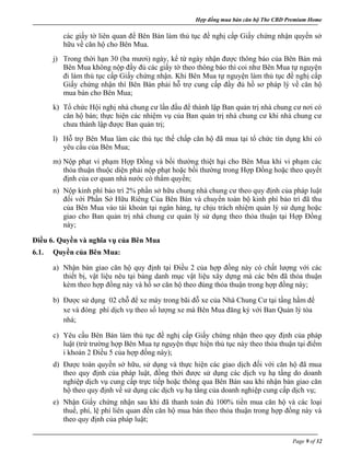 Hợp đồng mua bán căn hộ The CBD Premium Home
Page 9 of 32
các giấy tờ liên quan để Bên Bán làm thủ tục đề nghị cấp Giấy chứng nhận quyền sở
hữu về căn hộ cho Bên Mua.
j) Trong thời hạn 30 (ba mươi) ngày, kể từ ngày nhận được thông báo của Bên Bán mà
Bên Mua không nộp đầy đủ các giấy tờ theo thông báo thì coi như Bên Mua tự nguyện
đi làm thủ tục cấp Giấy chứng nhận. Khi Bên Mua tự nguyện làm thủ tục đề nghị cấp
Giấy chứng nhận thì Bên Bán phải hỗ trợ cung cấp đầy đủ hồ sơ pháp lý về căn hộ
mua bán cho Bên Mua;
k) Tổ chức Hội nghị nhà chung cư lần đầu để thành lập Ban quản trị nhà chung cư nơi có
căn hộ bán; thực hiện các nhiệm vụ của Ban quản trị nhà chung cư khi nhà chung cư
chưa thành lập được Ban quản trị;
l) Hỗ trợ Bên Mua làm các thủ tục thế chấp căn hộ đã mua tại tổ chức tín dụng khi có
yêu cầu của Bên Mua;
m) Nộp phạt vi phạm Hợp Đồng và bồi thường thiệt hại cho Bên Mua khi vi phạm các
thỏa thuận thuộc diện phải nộp phạt hoặc bồi thường trong Hợp Đồng hoặc theo quyết
định của cơ quan nhà nước có thẩm quyền;
n) Nộp kinh phí bảo trì 2% phần sở hữu chung nhà chung cư theo quy định của pháp luật
đối với Phần Sở Hữu Riêng Của Bên Bán và chuyển toàn bộ kinh phí bảo trì đã thu
của Bên Mua vào tài khoản tại ngân hàng, tự chịu trách nhiệm quản lý sử dụng hoặc
giao cho Ban quản trị nhà chung cư quản lý sử dụng theo thỏa thuận tại Hợp Đồng
này;
Điều 6. Quyền và nghĩa vụ của Bên Mua
6.1. Quyền của Bên Mua:
a) Nhận bàn giao căn hộ quy định tại Điều 2 của hợp đồng này có chất lượng với các
thiết bị, vật liệu nêu tại bảng danh mục vật liệu xây dựng mà các bên đã thỏa thuận
kèm theo hợp đồng này và hồ sơ căn hộ theo đúng thỏa thuận trong hợp đồng này;
b) Được sử dụng 02 chỗ để xe máy trong bãi đỗ xe của Nhà Chung Cư tại tầng hầm để
xe và đóng phí dịch vụ theo số lượng xe mà Bên Mua đăng ký với Ban Quản lý tòa
nhà;
c) Yêu cầu Bên Bán làm thủ tục đề nghị cấp Giấy chứng nhận theo quy định của pháp
luật (trừ trường hợp Bên Mua tự nguyện thực hiện thủ tục này theo thỏa thuận tại điểm
i khoản 2 Điều 5 của hợp đồng này);
d) Được toàn quyền sở hữu, sử dụng và thực hiện các giao dịch đối với căn hộ đã mua
theo quy định của pháp luật, đồng thời được sử dụng các dịch vụ hạ tầng do doanh
nghiệp dịch vụ cung cấp trực tiếp hoặc thông qua Bên Bán sau khi nhận bàn giao căn
hộ theo quy định về sử dụng các dịch vụ hạ tầng của doanh nghiệp cung cấp dịch vụ;
e) Nhận Giấy chứng nhận sau khi đã thanh toán đủ 100% tiền mua căn hộ và các loại
thuế, phí, lệ phí liên quan đến căn hộ mua bán theo thỏa thuận trong hợp đồng này và
theo quy định của pháp luật;
 