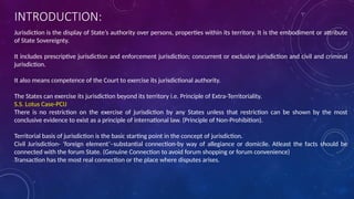 INTRODUCTION:
Jurisdiction is the display of State’s authority over persons, properties within its territory. It is the embodiment or attribute
of State Sovereignty.
It includes prescriptive jurisdiction and enforcement jurisdiction; concurrent or exclusive jurisdiction and civil and criminal
jurisdiction.
It also means competence of the Court to exercise its jurisdictional authority.
The States can exercise its jurisdiction beyond its territory i.e. Principle of Extra-Territoriality.
S.S. Lotus Case-PCIJ
There is no restriction on the exercise of jurisdiction by any States unless that restriction can be shown by the most
conclusive evidence to exist as a principle of international law. (Principle of Non-Prohibition).
Territorial basis of jurisdiction is the basic starting point in the concept of jurisdiction.
Civil Jurisdiction- ‘foreign element’–substantial connection-by way of allegiance or domicile. Atleast the facts should be
connected with the forum State. (Genuine Connection to avoid forum shopping or forum convenience)
Transaction has the most real connection or the place where disputes arises.
 
