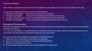 Criminal Jurisdiction:
There shall be substantial connection between the offender and the offence on one hand and the State on the other.
Four general principles for the exercising of criminal jurisdiction:
1. Principle of Territoriality; (place where the offence is committed)
2. Principle of Nationality; (based on the nationality of the offender or the victim)
3. Principle of Protection; and (based on the national interest of the prosecuting State)
4. Principle of Universality. ( nature of the crime committed-Genocide, War crime, etc)
Principle of Territoriality:
State laws are applicable only within its territorial limit unless otherwise expressly declared its extra territorial applicability.
Ex-Section 5 of the IPC.
S. S. Lotus case: jurisdiction is certainly territorial, it cannot be exercised by a State outside its territory except by virtue of
a permissive rule derived from international custom or from a convention.
How state Territory and jurisdictional competence is closely connected?
5. Where the crime is committed- strong interest to prosecute
6. Forum of convenience- availability of evidences and other facilities.
7. Offender may present in its territory
8. To avoid double jeopardy- prosecuting in two jurisdictions simultaneously.
 