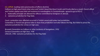 S.S. LOTUS: (casting vote) paramountcy of effects doctrine
Collison on high seas-French ship Lotus and Turkish Vassel Boz-Kourt (sunk) and 8 turks died as a result- French officer
and Turkish captian was tried and sentence to manslaughter in Constantinople- agreed to go to PCIJ-2
1. Nationality principle not allowed for offence committed by foreigners in abroad.
2. exclusive jurisdiction for Flag State.
Court: contention one: effected occurred in Turkish vessal and turkey had jurisdiction
Contention 2: French was general able to show that jurisdiction normally follows the flag. But failed to prove the
exclusive jurisdiction for crimes on high seas.
Brussels Convention on Collison or other Incidents of Navigations, 1952
Geneva Convention on high Seas, !958
UNCLOS, 1982- exclusive jurisdiction for the Flag State
 