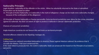 Nationality Principle:
Legal situation- nationality of the offender or the victim . When he voluntarily returned to the State or extradited.
Prosecution can be based on either
(1) Principle of Active Nationality; or (nationality is the mark of allegiance- charge can be made even nationality changed
because of the continuation of the allegiance)
(2) Principle of Passive Nationality or Passive personality. Extra territorial jurisdiction over aliens for the crime committed
against its nationals. No clear cut extent of right to protect it nationals in abroad- diplomatic protection.
Chances of concurrent Jurisdiction
Anglo-American countries do not favours this and insist on territorial principle.
Terrorist-offences related to GIL-Hijacking- hostages etc.
Cutting Case:
Cutting American national committed defamation in America (Texas) against Mexican national. No evidence that it
circulate din Mexico. Trial court sentenced him.
If the state failed to prosecute him, the victim’s nationality State can prosecute him based on the Principle of aut dedere,
aut punire.
 