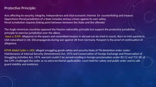 Protective Principle:
Acts affecting its security, integrity, independence and vital economic interest. Ex- counterfeiting and treason.
Oppenheim-Penal jurisdiction of a State includes serious crimes against its own safety.
Penal Jurisdiction requires linking point between between the State and the offender
The Anglo-American countries opposed the Passive nationality principle but support the protective jurisdiction
principle to exercise jurisdiction over the aliens.
Joyce v. D.P.P: allegiance to the queen and committed treason in abroad-can be tried in courts. Born to irish parents in
USA-naturalised in UK. Did propaganda during war against UK from Germany. Passport is the proof of continuation of
allegiance.
KTMS Abdul Cader v. UOI: alleged smuggling goods-safety and security-State of TN-detaintion order under-
Maintenance of Internal Security (Amendment) Act, 1974 and Conservation of Foreign Exchange and Preservation of
Smuggling Activities Act, 1974. warrant couldn’t be served-residing in foreign-proclamation under 82 (1) and 7(1) (8) of
the CrPC-challenged the order as no extra territorial applicability- court held-for safety and public order and to safe
guard stability and existence.
 