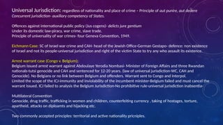Universal Jurisdiction: regardless of nationality and place of crime – Principle of aut punire, aut dedere
Concurrent jurisdiction- auxillary competency of States.
Offences against international public policy (Jus cogens)- delicts jure gentium
Under its domestic law-piracy, war crime, slave trade.
Principle of universality of war crimes- four Geneva Convention, 1949.
Eichmann Case: SC of Israel war crime and CAH- head of the Jewish Office-German Gestapo- defence: non existence
of Israel and not its people-universal jurisdiction and right of the victim State to try any who assault its existence.
Arrest warrant case (Congo v. Belgium):
Belgium issued arrest warrant against Abdoulaye Yerodia Nombasi- Minister of Foreign Affairs and three Rwandan
nationals-tutsi genocide and CAH and sentenced for 12-20 years. (law of universal jurisdiction-WC, CAH and
Genocide). No Belgians or no link between Belgium and offenders. Warrant sent to Congo and Interpol.
Limited the scope of the ICJ-immunity and inviolability of the incumbent minister-Belgium failed and must cancel the
warrant issued. ICJ failed to analysis the Belgium Jurisdiction-No prohibitive rule-universal jurisdiction inabsentia-
Multilateral Convention
Genocide, drug traffic, trafficking in women and children, counterfeiting currency , taking of hostages, torture,
apartheid, attacks on diploamts and hijacking etc.
Two commonly accepted principles: territorial and active nationality pricniples.
 