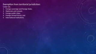 Exemption from territorial jurisdiction:
Under GIL:
1. Foreign sovereign and Foreign State;
2. Diplomats and consuls;
3. Foreign public ships;
4. Foreign Armed Forces; and
5. International Institutions.
 