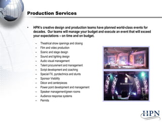 Production Services HPN’s creative design and production teams have planned world-class events for decades.  Our teams will manage your budget and execute an event that will exceed your expectations – on time and on budget. Theatrical show openings and closing Film and video production Scenic and stage design Sound and lighting design Audio visual management Talent procurement and management Script development and coaching Special FX, pyrotechnics and stunts Sponsor Visibility Décor and centerpieces Power point development and management Speaker management/green rooms Audience response systems Permits 
