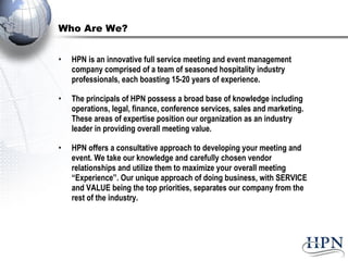 Who Are We? HPN is an innovative full service meeting and event management company comprised of a team of seasoned hospitality industry professionals, each boasting 15-20 years of experience.  The principals of HPN possess a broad base of knowledge including operations, legal, finance, conference services, sales and marketing. These areas of expertise position our organization as an industry leader in providing overall meeting value. HPN offers a consultative approach to developing your meeting and event. We take our knowledge and carefully chosen vendor relationships and utilize them to maximize your overall meeting “Experience”. Our unique approach of doing business, with SERVICE and VALUE being the top priorities, separates our company from the rest of the industry.  