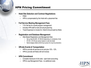 HPN Pricing Commitment Hotel Site Selection and Contract Negotiations FREE HPN is compensated by the Hotel with a placement fee Full Service Meeting Management Fees 7.5% flat fee for overall program management  Includes HPN staff on-site and all pre-planning Travel Expenses to include Air, Hotel & Ground paid by Nokia Registration and Database Management  Web Based Registration and Management fees  Set up fees $3,000 - $7,500.00 depending on complexity of site $10.00 - $15.00 per person based on web site detail  Name badges (billed at $5.00 per person for input & production) Off-site Events & Transportation  HPN to provide all services at at cost plus 10% - 12%  HPN to provide will Nokia with all invoices HPN Commitment  Complete disclosure of all costs - open book accounting HPN to cap Management Fees - no additional costs  