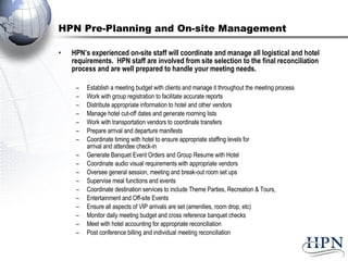 HPN Pre-Planning and On-site Management HPN’s experienced on-site staff will coordinate and manage all logistical and hotel requirements.  HPN staff are involved from site selection to the final reconciliation process and are well prepared to handle your meeting needs. Establish a meeting budget with clients and manage it throughout the meeting process  Work with group registration to facilitate accurate reports Distribute appropriate information to hotel and other vendors Manage hotel cut-off dates and generate rooming lists Work with transportation vendors to coordinate transfers Prepare arrival and departure manifests Coordinate timing with hotel to ensure appropriate staffing levels for  arrival and attendee check-in Generate Banquet Event Orders and Group Resume with Hotel Coordinate audio visual requirements with appropriate vendors Oversee general session, meeting and break-out room set ups Supervise meal functions and events Coordinate destination services to include Theme Parties, Recreation & Tours,  Entertainment and Off-site Events Ensure all aspects of VIP arrivals are set (amenities, room drop, etc) Monitor daily meeting budget and cross reference banquet checks Meet with hotel accounting for appropriate reconciliation Post conference billing and individual meeting reconciliation 