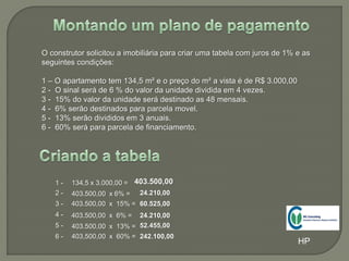 O construtor solicitou a imobiliária para criar uma tabela com juros de 1% e as
seguintes condições:
1 – O apartamento tem 134,5 m² e o preço do m² a vista é de R$ 3.000,00
2 - O sinal será de 6 % do valor da unidade dividida em 4 vezes.
3 - 15% do valor da unidade será destinado as 48 mensais.
4 - 6% serão destinados para parcela movel.
5 - 13% serão divididos em 3 anuais.
6 - 60% será para parcela de financiamento.
1 - 134,5 x 3.000,00 = 403.500,00
2 -
6 -
4 -
3 -
5 -
403.500,00 x 6% =
403.500,00 x 15% =
403.500,00 x 6% =
403.500,00 x 13% =
403,500,00 x 60% = 242.100,00
52.455,00
24.210,00
60.525,00
24.210,00
HP
 