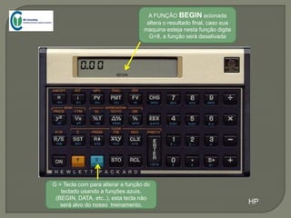 G = Tecla com para alterar a função do
teclado usando a funções azuis.
(BEGIN, DATA, etc..), esta tecla não
será alvo do nosso treinamento.
A FUNÇÃO BEGIN acionada
altera o resultado final, caso sua
maquina esteja nesta função digite
G+8, a função será desativada
BEGIN
HP
 