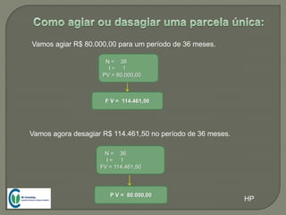 Vamos agiar R$ 80.000,00 para um período de 36 meses.
N = 36
I = 1
PV = 80.000,00
F V = 114.461,50
Vamos agora desagiar R$ 114.461,50 no período de 36 meses.
N = 36
I = 1
FV = 114.461,50
P V = 80.000,00
HP
 