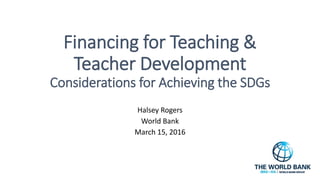 Financing for Teaching &
Teacher Development
Considerations for Achieving the SDGs
Halsey Rogers
World Bank
March 15, 2016
 