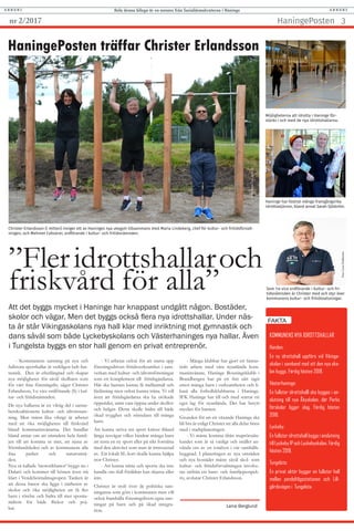 Att det byggs mycket i Haninge har knappast undgått någon. Bostäder,
skolor och vägar. Men det byggs också flera nya idrottshallar. Under näs-
ta år står Vikingaskolans nya hall klar med inriktning mot gymnastik och
dans såväl som både Lyckebyskolans och Västerhaninges nya hallar. Även
i Tungelsta byggs en stor hall genom en privat entreprenör.
HaningePosten träffar Christer Erlandsson
Christer Erlandsson (i mitten) inviger ett av Haninges nya utegym tillsammans med Maria Lindeberg, chef för kultur- och fritidsförvalt-
ningen, och Mehmet Coksürer, ordförande i kultur- och fritidsnämnden.
Möjligheterna att idrotta i Haninge för-
stärks i och med de nya idrottshallarna.
KOMMUNENS NYA IDROTTSHALLAR
Handen:
En ny idrottshall uppförs vid Vikinga-
skolan i samband med att den nya sko-
lan byggs. Färdig hösten 2018.
Västerhaninge:
En fullstor idrottshalll ska byggas i an-
slutning till nya Åbyskolan, där Parks
förskolor ligger idag. Färdig hösten
2018.
Lyckeby:
En fullstor idrottshall byggs i anslutning
till Lyckeby IP och Lyckebyskolan. Färdig
hösten 2018.
Tungelsta:
En privat aktör bygger en fullstor hall
mellan pendeltågsstationen och Lill-
gårdsvägen i Tungelsta.
FAKTA
- Kommunens satsning på nya och
fullstora sporthallar är verkligen helt fan-
tastisk. Den är efterlängtad och skapar
nya möjligheter för såväl skolbarn som
för vårt fina föreningsliv, säger Christer
Erlandsson, 1:e vice ordförande (S) i kul-
tur- och fritidsnämnden.
De nya hallarna är en viktig del i samar-
betskoalitionens kultur- och idrottssats-
ning. Men minst lika viktigt är arbetet
med att öka möjligheten till friskvård
bland kommuninvånarna. Det handlar
bland annat om att stimulera hela famil-
jen till att komma ut mer, att njuta av
Sörmlandsleden och av kommunens alla
fina parker och naturområ-
den.
Nya så kallade ’motorikbanor’ byggs nu i
Dalarö och kommer till hösten även stå
klart i Vendelsömalmsgropen. Tanken är
att dessa banor ska ligga i närheten av
skolor och öka möjligheten att få fler
barn i rörelse och bidra till mer sponta-
nidrott för både flickor och poj-
kar.
Fotot:EbbaRingborg
Foto:AnnaClaraAcevedo
Lena Berglund
- Vi arbetar också för att starta upp
föreningsdriven fritidsverksamhet i sam-
verkan med kultur- och idrottsföreningar
som ett komplement till fritidsgårdarna.
Här ska barnen kunna få mellanmål och
läxläsning men också kunna träna. Vi vill
även att fritidsgårdarna ska ha utökade
öppetider, samt vara öppna under skollov
och helger. Detta skulle bidra till både
ökad trygghet och stimulans till många
barn.
Att kunna utöva sin sport kräver ibland
långa resvägar vilket hindrar många barn
att testa en ny sport eller på sikt fortsätta
med den aktivitet som man är intresserad
av. Ett lokalt SL-kort skulle kunna hjälpa
tror Christer.
- Att kunna träna och sporta ska inte
handla om ifall föräldrar kan skjutsa eller
inte.
Christer är stolt över de politiska sats-
ningarna som görs i kommunen men vill
också framhålla föreningslivets egna sats-
ningar på barn och på ökad integra-
tion.
- Många klubbar har gjort ett fantas-
tiskt arbete med våra nyanlända kom-
muninvånare. Haninge Boxningsklubb i
Brandbergen har på ett fint sätt tagit
emot många barn i verksamheten och li-
kaså alla fotbollsklubbarna i Haninge.
IFK Haninge har till och med startat ett
eget lag för nyanlända. Det har betytt
mycket för barnen.
Grunden för att ett växande Haninge ska
bli bra är enligt Christer att alla delar finns
med i stadsplaneringen.
- Vi måste komma ifrån stuprörstän-
kandet som är så vanligt och istället an-
vända oss av en totalsyn i vår samhälls-
byggnad. I planeringen av nya områden
och nya bostäder måste såväl skol- som
kultur- och fritidsförvaltningen involve-
ras utifrån ett barn- och familjeperspek-
tiv, avslutar Christer Erlandsson.
HaningePosten 3nr 2/2017
”Fleridrottshallaroch
friskvård för alla”
Hela denna bilaga är en annons från Socialdemokraterna i HaningeA N N O N S A N N O N S
Haninge har fostrat många framgångsrika
idrottsstjärnor, bland annat Sarah Sjöström.
FotoLenaDahlström
Som 1:e vice ordförande i kultur- och fri-
tidsnämnden är Christer med och styr över
kommunens kultur- och fritidssatsningar.
Foto:AndreasSeinegårdFoto:LenaDahlström
 