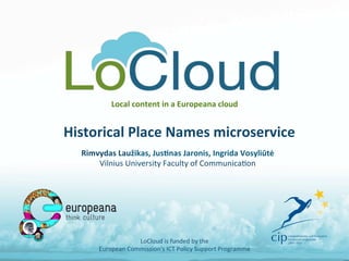 Local	
  content	
  in	
  a	
  Europeana	
  cloud	
  	
  
Historical	
  Place	
  Names	
  microservice	
  
LoCloud	
  is	
  funded	
  by	
  the	
  	
  
European	
  Commission's	
  ICT	
  Policy	
  Support	
  Programme	
  
Rimvydas	
  Laužikas,	
  Jus<nas	
  Jaronis,	
  Ingrida	
  Vosyliūtė	
  
Vilnius	
  University	
  Faculty	
  of	
  CommunicaAon	
  
 