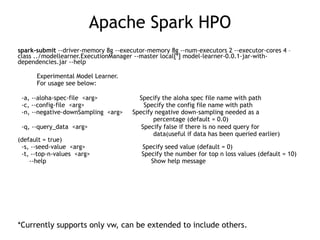 Apache Spark HPO
spark-submit --driver-memory 8g --executor-memory 8g --num-executors 2 --executor-cores 4 –
class ../modellearner.ExecutionManager --master local[*] model-learner-0.0.1-jar-with-
dependencies.jar --help
Experimental Model Learner.
For usage see below:
-a, --aloha-spec-file <arg> Specify the aloha spec file name with path
-c, --config-file <arg> Specify the config file name with path
-n, --negative-downSampling <arg> Specify negative down-sampling needed as a
percentage (default = 0.0)
-q, --query_data <arg> Specify false if there is no need query for
data(useful if data has been queried earlier)
(default = true)
-s, --seed-value <arg> Specify seed value (default = 0)
-t, --top-n-values <arg> Specify the number for top n loss values (default = 10)
--help Show help message
*Currently supports only vw, can be extended to include others.
 