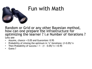 Fun with Math
Random or Grid or any other Bayesian method,
how can one prepare the infrastructure for
optimizing the learner ? i.e Number of iterations ?
Lets see
• Assume, chance = 0.05 and Guarantee: 0.95
• Probability of missing the optimum in ‘n’ iterations: (1-0.05)^n
• Then Probability of success = 1 – (1 – 0.05)^n >=0.95
• Guess ?
 