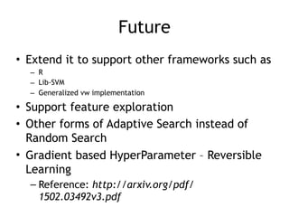 Future
• Extend it to support other frameworks such as
– R
– Lib-SVM
– Generalized vw implementation
• Support feature exploration
• Other forms of Adaptive Search instead of
Random Search
• Gradient based HyperParameter – Reversible
Learning
– Reference: http://arxiv.org/pdf/
1502.03492v3.pdf
 