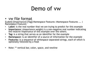 Demo of vw
• vw file format
[Label] [Importance] [Tag]|Namespace Features |Namespace Features ... |
Namespace Features
• Label: is the real number that we are trying to predict for this example
• Importance: (importance weight) is a non-negative real number indicating
the relative importance of this example over the others.
• Tag: is a string that serves as an identifier for the example
• Namespace: is an identifier of a source of information for the example
• Features: is a sequence of whitespace separated strings, each of which is
optionally followed by a float
• Note: ** vertical bar, colon, space, and newline
 