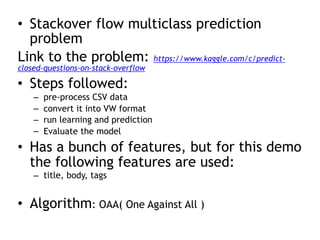 • Stackover flow multiclass prediction
problem
Link to the problem: https://www.kaggle.com/c/predict-
closed-questions-on-stack-overflow
• Steps followed:
– pre-process CSV data
– convert it into VW format
– run learning and prediction
– Evaluate the model
• Has a bunch of features, but for this demo
the following features are used:
– title, body, tags
• Algorithm: OAA( One Against All )
 