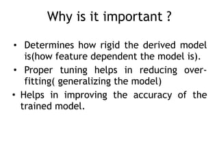Why is it important ?
• Determines how rigid the derived model
is(how feature dependent the model is).
• Proper tuning helps in reducing over-
fitting( generalizing the model)
• Helps in improving the accuracy of the
trained model.
 