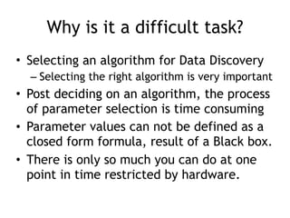 Why is it a difficult task?
• Selecting an algorithm for Data Discovery
– Selecting the right algorithm is very important
• Post deciding on an algorithm, the process
of parameter selection is time consuming
• Parameter values can not be defined as a
closed form formula, result of a Black box.
• There is only so much you can do at one
point in time restricted by hardware.
 