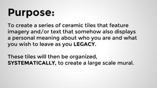 Purpose:
To create a series of ceramic tiles that feature
imagery and/or text that somehow also displays
a personal meaning about who you are and what
you wish to leave as you LEGACY.
These tiles will then be organized,
SYSTEMATICALLY, to create a large scale mural.
 