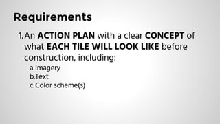 Requirements
1.An ACTION PLAN with a clear CONCEPT of
what EACH TILE WILL LOOK LIKE before
construction, including:
a.Imagery
b.Text
c.Color scheme(s)
 