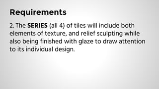 Requirements
2. The SERIES (all 4) of tiles will include both
elements of texture, and relief sculpting while
also being finished with glaze to draw attention
to its individual design.
 
