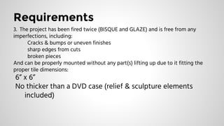 Requirements
3. The project has been fired twice (BISQUE and GLAZE) and is free from any
imperfections, including:
Cracks & bumps or uneven finishes
sharp edges from cuts
broken pieces
And can be properly mounted without any part(s) lifting up due to it fitting the
proper tile dimensions:
6” x 6”
No thicker than a DVD case (relief & sculpture elements
included)
 