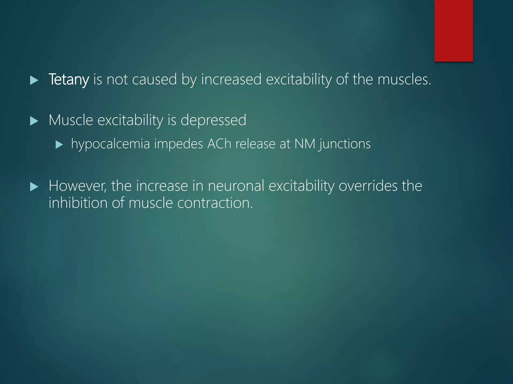  Tetany is not caused by increased excitability of the muscles.
 Muscle excitability is depressed
 hypocalcemia impedes ACh release at NM junctions
 However, the increase in neuronal excitability overrides the
inhibition of muscle contraction.
 