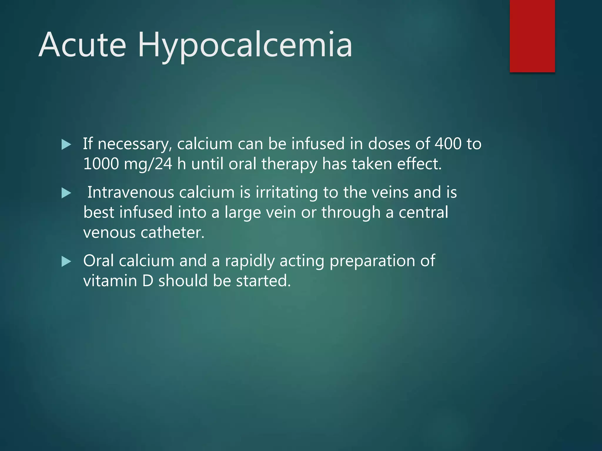 Acute Hypocalcemia
 If necessary, calcium can be infused in doses of 400 to
1000 mg/24 h until oral therapy has taken effect.
 Intravenous calcium is irritating to the veins and is
best infused into a large vein or through a central
venous catheter.
 Oral calcium and a rapidly acting preparation of
vitamin D should be started.
 