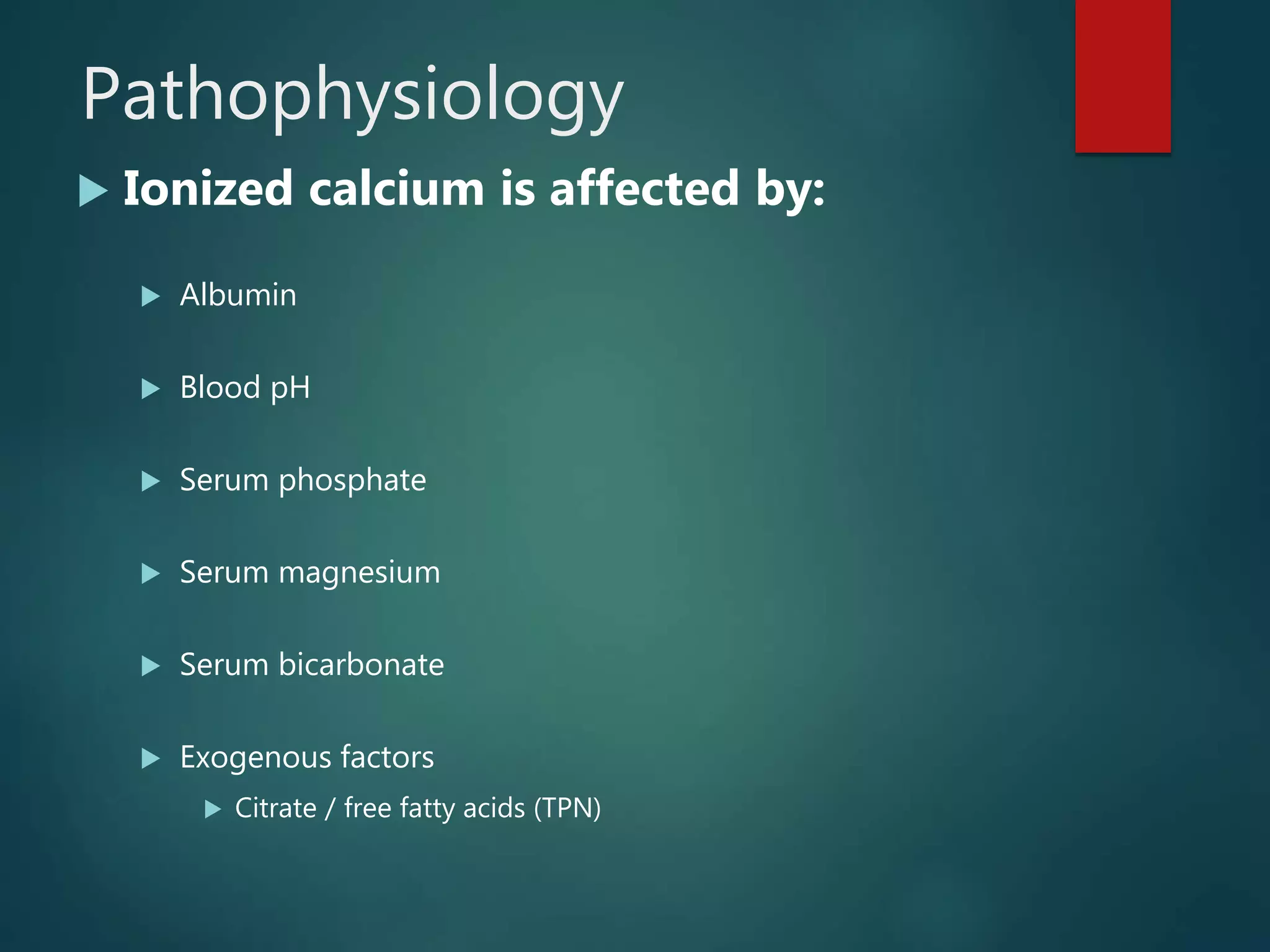 Pathophysiology
 Ionized calcium is affected by:
 Albumin
 Blood pH
 Serum phosphate
 Serum magnesium
 Serum bicarbonate
 Exogenous factors
 Citrate / free fatty acids (TPN)
 