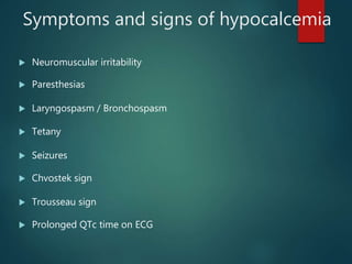 Symptoms and signs of hypocalcemia
 Neuromuscular irritability
 Paresthesias
 Laryngospasm / Bronchospasm
 Tetany
 Seizures
 Chvostek sign
 Trousseau sign
 Prolonged QTc time on ECG
 