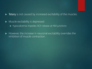  Tetany is not caused by increased excitability of the muscles.
 Muscle excitability is depressed
 hypocalcemia impedes ACh release at NM junctions
 However, the increase in neuronal excitability overrides the
inhibition of muscle contraction.
 