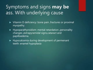 Symptoms and signs may be
ass. With underlying cause
 Vitamin D deficiency: bone pain ,fractures or proximal
myopathy.
 Hypoparathyroidism: mental retardation ,personality
changes ,extrapyramidal signs,cataract and
papilloedema.
 Hypocalcemia during development of permenant
teeth: enamel hypoplasia
 