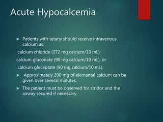 Acute Hypocalcemia
 Patients with tetany should receive intravenous
calcium as:
calcium chloride (272 mg calcium/10 mL),
calcium gluconate (90 mg calcium/10 mL), or
calcium gluceptate (90 mg calcium/10 mL).
 Approximately 200 mg of elemental calcium can be
given over several minutes.
 The patient must be observed for stridor and the
airway secured if necessary.
 
