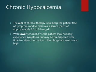 Chronic Hypocalcemia
 The aim of chronic therapy is to: keep the patient free
of symptoms and to maintain a serum [Ca2+] of
approximately 8.5 to 9.0 mg/dL.
 With lower serum [Ca2+], the patient may not only
experience symptoms but may be predisposed over
time to cataract formation if the phosphate level is also
high.
 