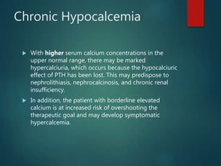 Chronic Hypocalcemia
 With higher serum calcium concentrations in the
upper normal range, there may be marked
hypercalciuria, which occurs because the hypocalciuric
effect of PTH has been lost. This may predispose to
nephrolithiasis, nephrocalcinosis, and chronic renal
insufficiency.
 In addition, the patient with borderline elevated
calcium is at increased risk of overshooting the
therapeutic goal and may develop symptomatic
hypercalcemia.
 
