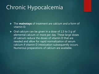 Chronic Hypocalcemia
 The mainstays of treatment are calcium and a form of
vitamin D.
 Oral calcium can be given in a dose of 1.5 to 3 g of
elemental calcium or more per day. These large doses
of calcium reduce the doses of vitamin D that are
needed and allow for rapid normalization of serum
calcium if vitamin D intoxication subsequently occurs.
Numerous preparations of calcium are available.
 