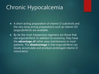 Chronic Hypocalcemia
 A short-acting preparation of vitamin D (calcitriol) and
the very long-acting preparations such as vitamin D2
(ergocalciferol) are available.
 By far the most inexpensive regimens are those that
use ergocalciferol. In addition to economy, they have
the advantage of rather easy maintenance in most
patients. The disadvantage is that ergocalciferol can
slowly accumulate and produce prolonged vitamin D
intoxication.
 