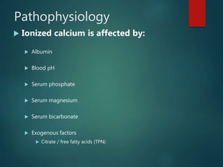 Pathophysiology
 Ionized calcium is affected by:
 Albumin
 Blood pH
 Serum phosphate
 Serum magnesium
 Serum bicarbonate
 Exogenous factors
 Citrate / free fatty acids (TPN)
 
