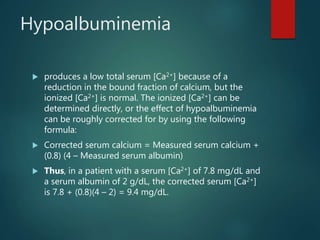 Hypoalbuminemia
 produces a low total serum [Ca2+] because of a
reduction in the bound fraction of calcium, but the
ionized [Ca2+] is normal. The ionized [Ca2+] can be
determined directly, or the effect of hypoalbuminemia
can be roughly corrected for by using the following
formula:
 Corrected serum calcium = Measured serum calcium +
(0.8) (4 – Measured serum albumin)
 Thus, in a patient with a serum [Ca2+] of 7.8 mg/dL and
a serum albumin of 2 g/dL, the corrected serum [Ca2+]
is 7.8 + (0.8)(4 – 2) = 9.4 mg/dL.
 