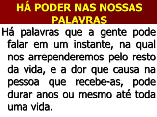 HÁ PODER NAS NOSSAS
PALAVRAS
Há palavras que a gente pode
falar em um instante, na qual
nos arrependeremos pelo resto
da vida, e a dor que causa na
pessoa que recebe-as, pode
durar anos ou mesmo até toda
uma vida.
 