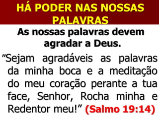 HÁ PODER NAS NOSSAS
PALAVRAS
As nossas palavras devem
agradar a Deus.
”Sejam agradáveis as palavras
da minha boca e a meditação
do meu coração perante a tua
face, Senhor, Rocha minha e
Redentor meu!” (Salmo 19:14)
 