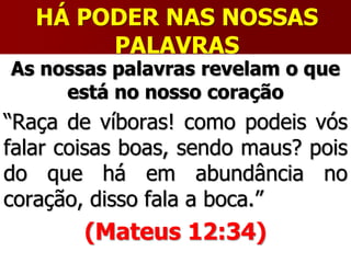 HÁ PODER NAS NOSSAS
PALAVRAS
As nossas palavras revelam o que
está no nosso coração
“Raça de víboras! como podeis vós
falar coisas boas, sendo maus? pois
do que há em abundância no
coração, disso fala a boca.”
(Mateus 12:34)
 