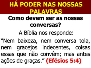 HÁ PODER NAS NOSSAS
PALAVRAS
Como devem ser as nossas
conversas?
A Bíblia nos responde:
“Nem baixeza, nem conversa tola,
nem gracejos indecentes, coisas
essas que não convêm; mas antes
ações de graças.” (Efésios 5:4)
 