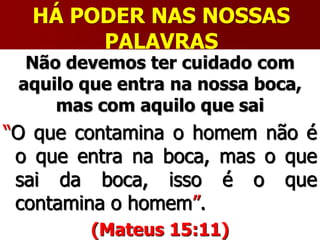 HÁ PODER NAS NOSSAS
PALAVRAS
Não devemos ter cuidado com
aquilo que entra na nossa boca,
mas com aquilo que sai
“O que contamina o homem não é
o que entra na boca, mas o que
sai da boca, isso é o que
contamina o homem”.
(Mateus 15:11)
 