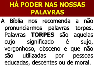 HÁ PODER NAS NOSSAS
PALAVRAS
A Bíblia nos recomenda a não
pronunciarmos palavras torpes.
Palavras TORPES são aquelas
cujo significado é sujo,
vergonhoso, obsceno e que não
são utilizadas por pessoas
educadas, descentes ou de moral.
 